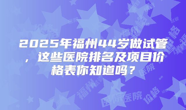 2025年福州44岁做试管,这些医院排名及项目价格表你知道吗?