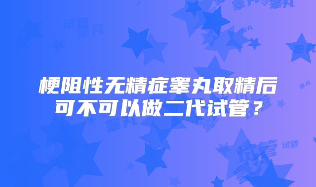 梗阻性无精症睾丸取精后可不可以做二代试管?