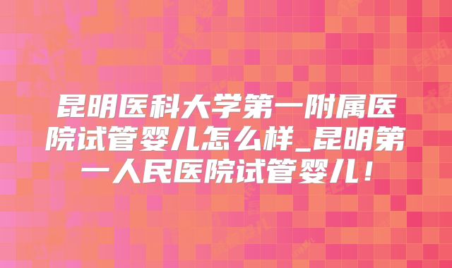 昆明医科大学第一附属医院试管婴儿怎么样_昆明第一人民医院试管婴儿！