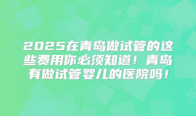 2025在青岛做试管的这些费用你必须知道！青岛有做试管婴儿的医院吗！