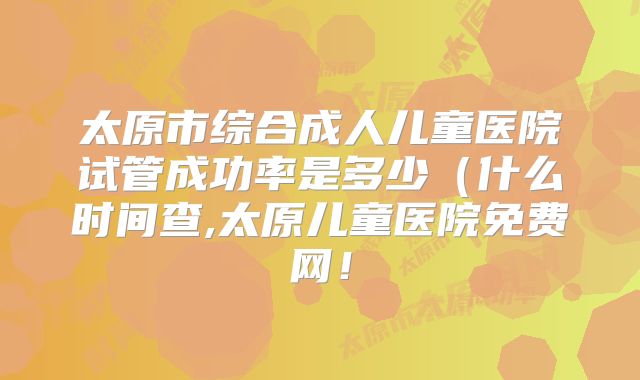 太原市综合成人儿童医院试管成功率是多少（什么时间查,太原儿童医院免费网！