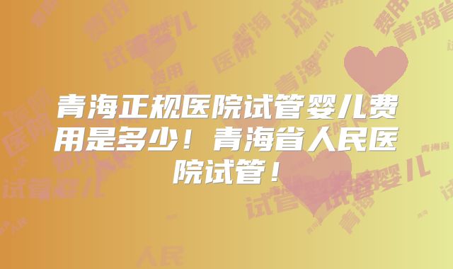 青海正规医院试管婴儿费用是多少！青海省人民医院试管！
