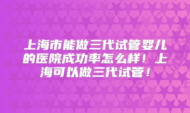 上海市能做三代试管婴儿的医院成功率怎么样!上海可以做三代试管!