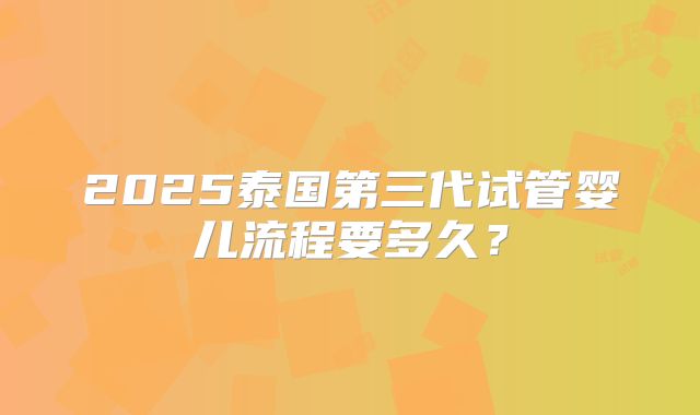2025泰国第三代试管婴儿流程要多久？