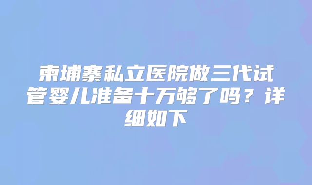 柬埔寨私立医院做三代试管婴儿准备十万够了吗？详细如下