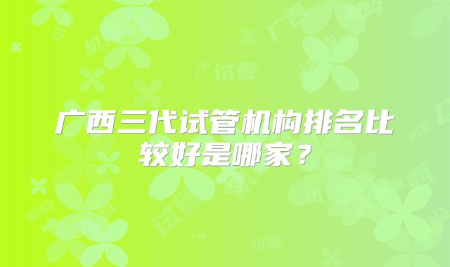 广西三代试管机构排名比较好是哪家？