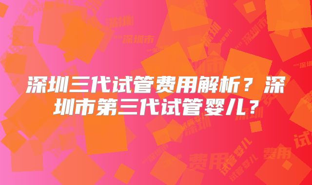 深圳三代试管费用解析?深圳市第三代试管婴儿?