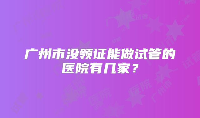 广州市没领证能做试管的医院有几家？