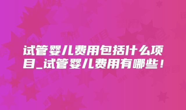 试管婴儿费用包括什么项目_试管婴儿费用有哪些！