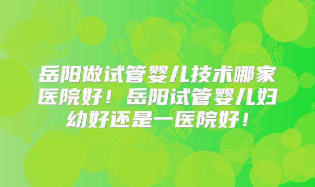 岳阳做试管婴儿技术哪家医院好！岳阳试管婴儿妇幼好还是一医院好！