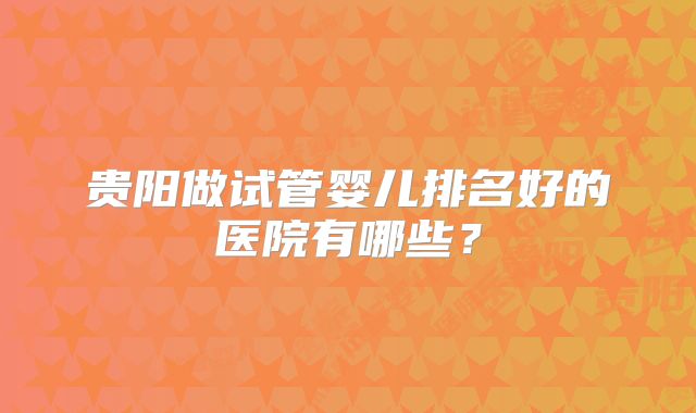 贵阳做试管婴儿排名好的医院有哪些？