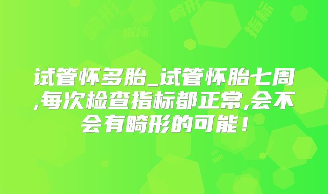 试管怀多胎_试管怀胎七周,每次检查指标都正常,会不会有畸形的可能!