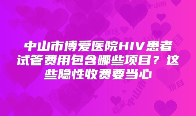 中山市博爱医院HIV患者试管费用包含哪些项目？这些隐性收费要当心