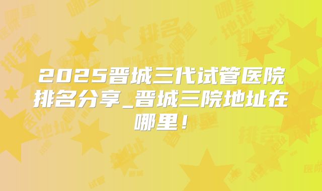 2025晋城三代试管医院排名分享_晋城三院地址在哪里！