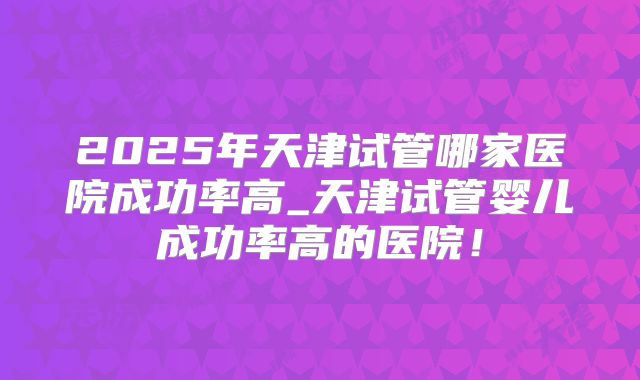 2025年天津试管哪家医院成功率高_天津试管婴儿成功率高的医院!