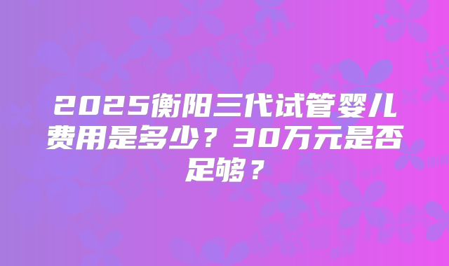 2025衡阳三代试管婴儿费用是多少？30万元是否足够？
