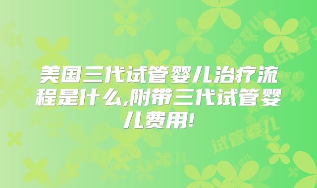 美国三代试管婴儿治疗流程是什么,附带三代试管婴儿费用!