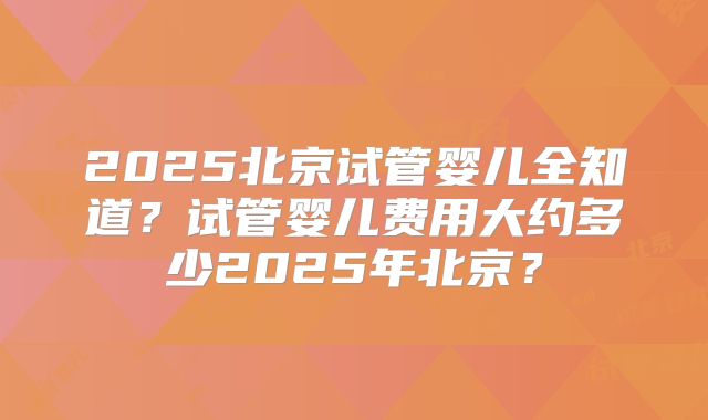 2025北京试管婴儿全知道？试管婴儿费用大约多少2025年北京？