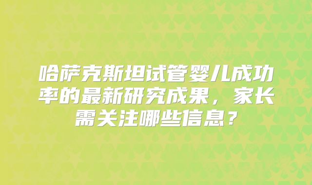 哈萨克斯坦试管婴儿成功率的最新研究成果，家长需关注哪些信息？