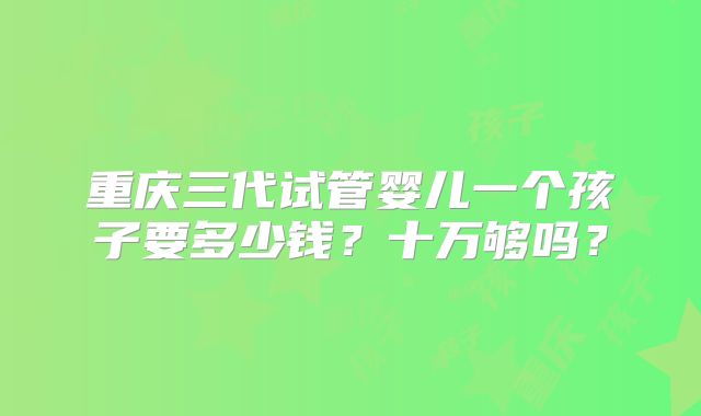 重庆三代试管婴儿一个孩子要多少钱?十万够吗?