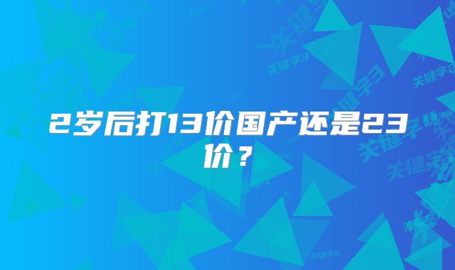 2岁后打13价国产还是23价?