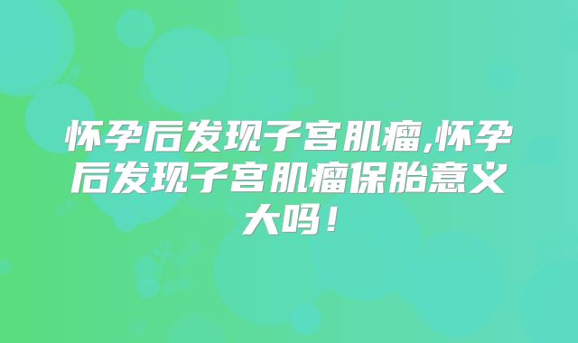 怀孕后发现子宫肌瘤,怀孕后发现子宫肌瘤保胎意义大吗!