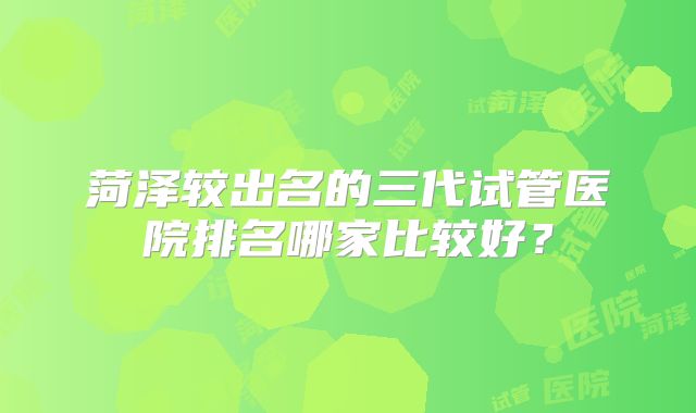 菏泽较出名的三代试管医院排名哪家比较好？