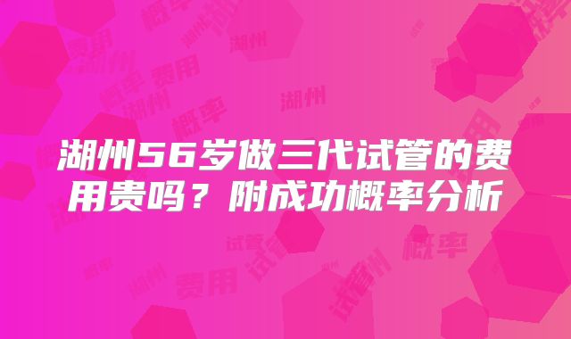 湖州56岁做三代试管的费用贵吗?附成功概率分析