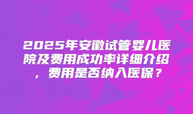 2025年安徽试管婴儿医院及费用成功率详细介绍，费用是否纳入医保？