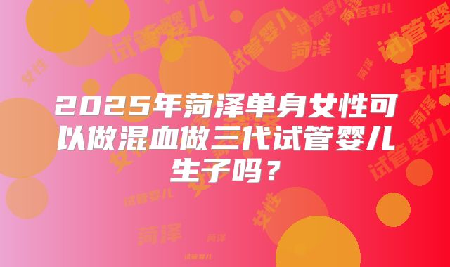 2025年菏泽单身女性可以做混血做三代试管婴儿生子吗？