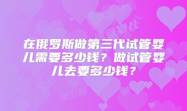 在俄罗斯做第三代试管婴儿需要多少钱？做试管婴儿去要多少钱？