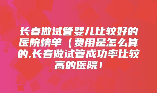 长春做试管婴儿比较好的医院榜单(费用是怎么算的,长春做试管成功率比较高的医院!