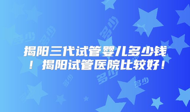 揭阳三代试管婴儿多少钱！揭阳试管医院比较好！