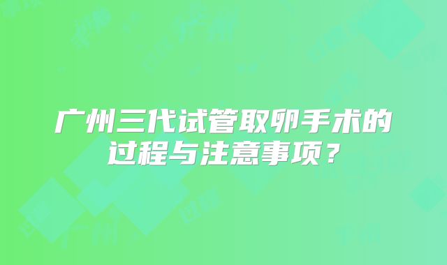广州三代试管取卵手术的过程与注意事项？