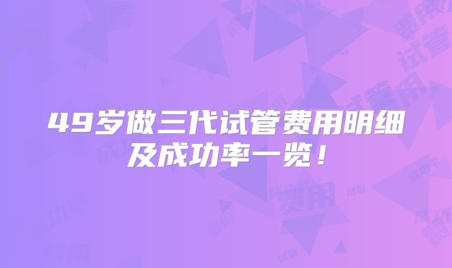 49岁做三代试管费用明细及成功率一览！