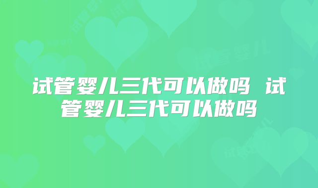 试管婴儿三代可以做吗 试管婴儿三代可以做吗