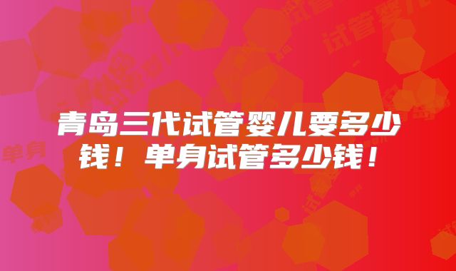 青岛三代试管婴儿要多少钱!单身试管多少钱!