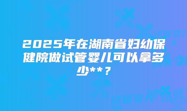 2025年在湖南省妇幼保健院做试管婴儿可以拿多少**?