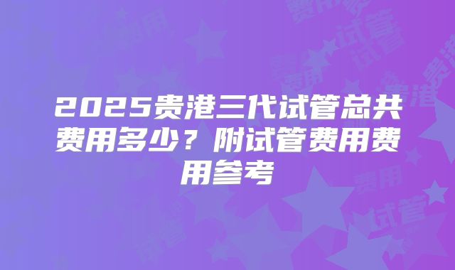 2025贵港三代试管总共费用多少？附试管费用费用参考