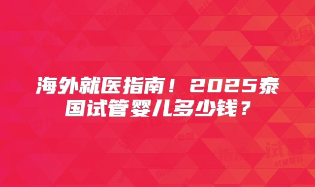 海外就医指南!2025泰国试管婴儿多少钱?