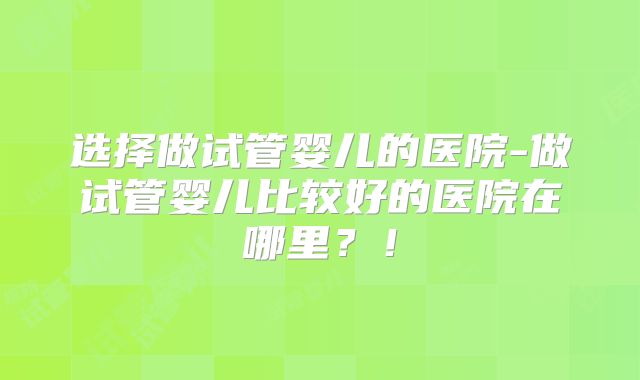选择做试管婴儿的医院-做试管婴儿比较好的医院在哪里？！