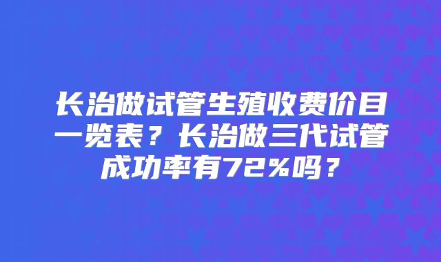 长治做试管生殖收费价目一览表？长治做三代试管成功率有72%吗？