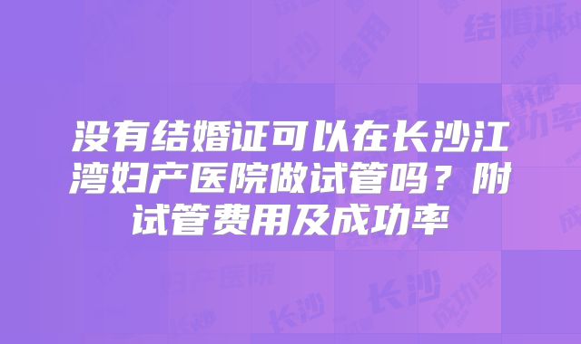 没有结婚证可以在长沙江湾妇产医院做试管吗?附试管费用及成功率