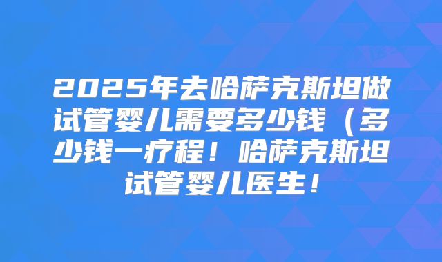2025年去哈萨克斯坦做试管婴儿需要多少钱(多少钱一疗程!哈萨克斯坦试管婴儿医生!