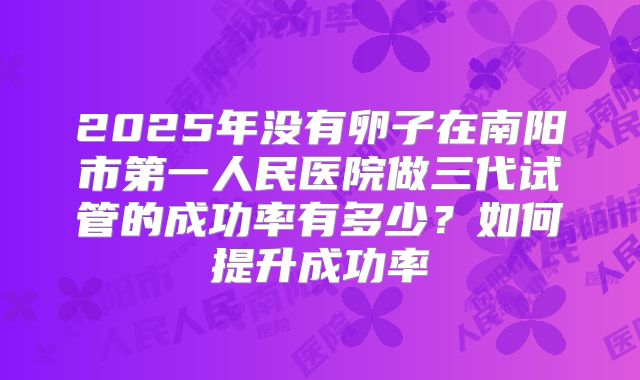 2025年没有卵子在南阳市第一人民医院做三代试管的成功率有多少?如何提升成功率