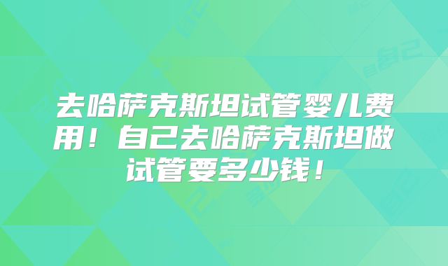 去哈萨克斯坦试管婴儿费用!自己去哈萨克斯坦做试管要多少钱!
