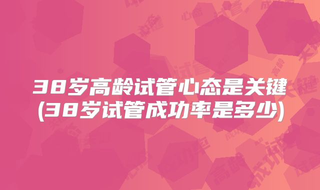 38岁高龄试管心态是关键(38岁试管成功率是多少)