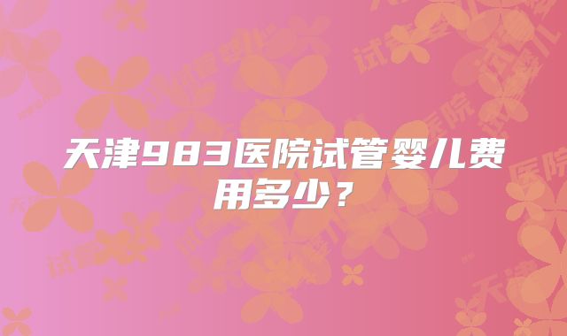 天津983医院试管婴儿费用多少？