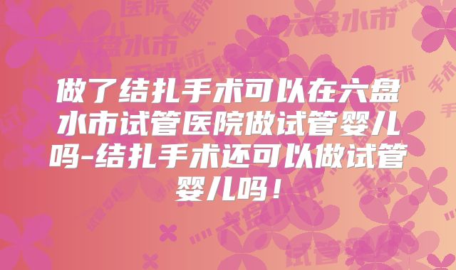 做了结扎手术可以在六盘水市试管医院做试管婴儿吗-结扎手术还可以做试管婴儿吗!