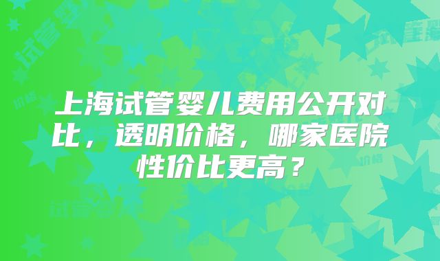 上海试管婴儿费用公开对比，透明价格，哪家医院性价比更高？